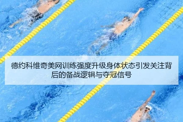 德约科维奇美网训练强度升级身体状态引发关注背后的备战逻辑与夺冠信号