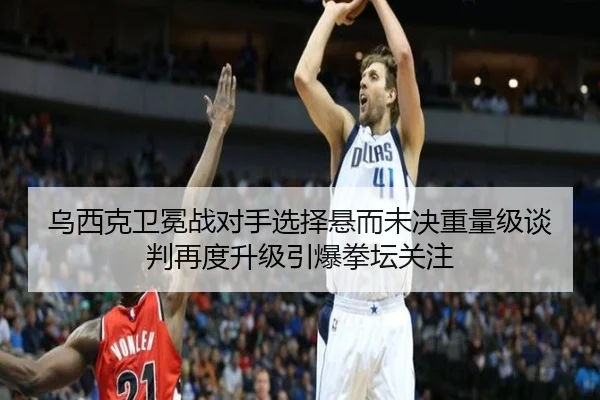 乌西克卫冕战对手选择悬而未决重量级谈判再度升级引爆拳坛关注